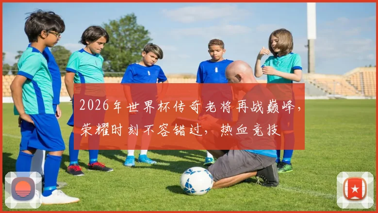 2026年世界杯传奇老将再战巅峰，荣耀时刻不容错过，热血竞技