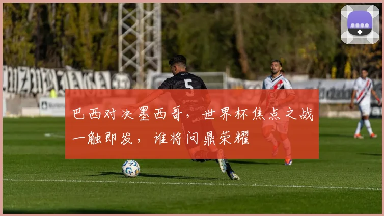 巴西对决墨西哥，世界杯焦点之战一触即发，谁将问鼎荣耀